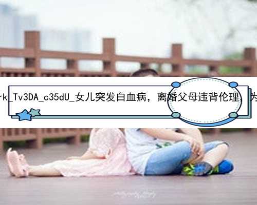 广州职业代孕生男孩|1Jsrk_Tv3DA_c35dU_女儿突发白血病，离婚父母违背伦理，为脐