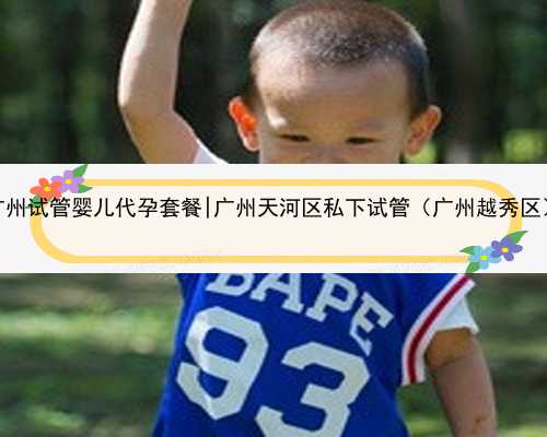 广州试管婴儿代孕套餐|广州天河区私下试管（广州越秀区）